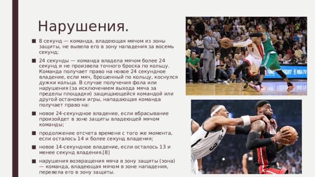 Нарушения. 8 секунд — команда, владеющая мячом из зоны защиты, не вывела его в зону нападения за восемь секунд; 24 секунды — команда владела мячом более 24 секунд и не произвела точного броска по кольцу. Команда получает право на новое 24 секундное владение, если мяч, брошенный по кольцу, коснулся дужки кольца. В случае получения фола или нарушения (за исключением выхода мяча за пределы площадки) защищающейся командой или другой остановки игры, нападающая команда получает право на: новое 24-секундное владение, если вбрасывание произойдет в зоне защиты владеющей мячом команды; продолжение отсчета времени с того же момента, если осталось 14 и более секунд владения; новое 14-секундное владение, если осталось 13 и менее секунд владения.[8] нарушения возвращения мяча в зону защиты (зона) — команда, владеющая мячом в зоне нападения, перевела его в зону защиты. 