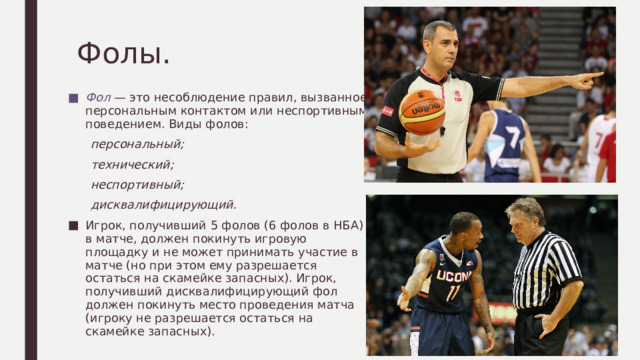 Фолы. Фол — это несоблюдение правил, вызванное персональным контактом или неспортивным поведением. Виды фолов:  персональный;  технический;  неспортивный;  дисквалифицирующий. Игрок, получивший 5 фолов (6 фолов в НБА) в матче, должен покинуть игровую площадку и не может принимать участие в матче (но при этом ему разрешается остаться на скамейке запасных). Игрок, получивший дисквалифицирующий фол должен покинуть место проведения матча (игроку не разрешается остаться на скамейке запасных). 