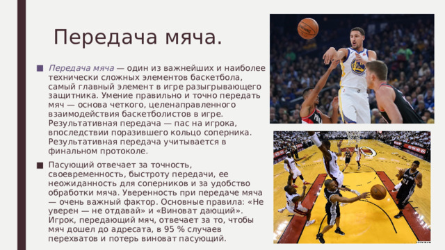 Передача мяча. Передача мяча — один из важнейших и наиболее технически сложных элементов баскетбола, самый главный элемент в игре разыгрывающего защитника. Умение правильно и точно передать мяч — основа четкого, целенаправленного взаимодействия баскетболистов в игре. Результативная передача — пас на игрока, впоследствии поразившего кольцо соперника. Результативная передача учитывается в финальном протоколе. Пасующий отвечает за точность, своевременность, быстроту передачи, ее неожиданность для соперников и за удобство обработки мяча. Уверенность при передаче мяча — очень важный фактор. Основные правила: «Не уверен — не отдавай» и «Виноват дающий». Игрок, передающий мяч, отвечает за то, чтобы мяч дошел до адресата, в 95 % случаев перехватов и потерь виноват пасующий. 