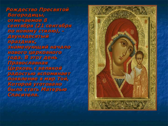  Рождество Пресвятой Богородицы, отмечаемое 8 сентября (21 сентября по новому стилю), – двунадесятый праздник, знаменующий начало нового церковного года. В этот день Православная Церковь с великой радостью вспоминает появление в мир Той, Которой уготовано было стать Матерью Спасителя.  