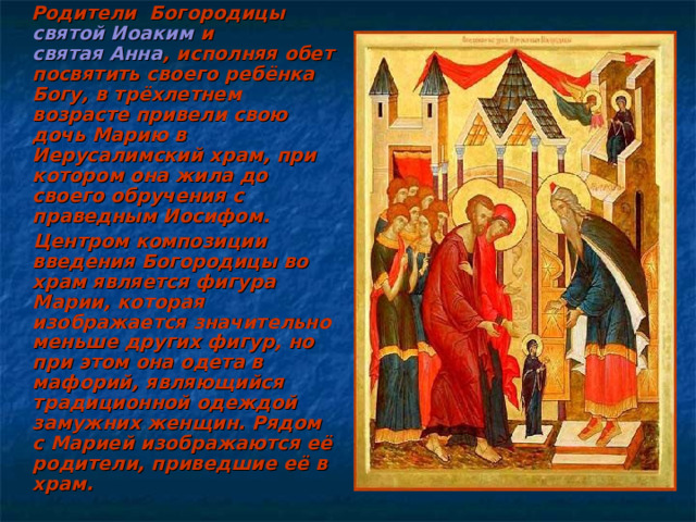  Родители Богородицы святой Иоаким и святая Анна , исполняя обет посвятить своего ребёнка Богу, в трёхлетнем возрасте привели свою дочь Марию в Иерусалимский храм, при котором она жила до своего обручения с праведным Иосифом.  Центром композиции введения Богородицы во храм является фигура Марии, которая изображается значительно меньше других фигур, но при этом она одета в мафорий, являющийся традиционной одеждой замужних женщин. Рядом с Марией изображаются её родители, приведшие её в храм. 