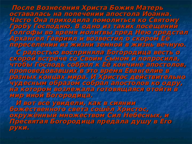  После Вознесения Христа Божия Матерь оставалась на попечении апостола Иоанна. Часто Она приходила помолиться ко Святому Гробу Господню. В одно из таких посещений Голгофы во время молитвы пред Нею предстал Архангел Гавриил и возвестил о скором Её переселении из жизни земной в жизнь вечную.  С радостью восприняла Богородица весть о скорой встрече со Своим Сыном и попросила, чтобы Господь собрал к Её кончине апостолов, проповедовавших в это время Евангелие в разных концах мира. И Христос действительно чудесным образом собрал апостолов ко одру, на котором возлежала готовящаяся отойти в мир иной Богородица.  И вот все увидели, как в сиянии божественного света сошёл Христос, окружённый множеством Сил Небесных, и Пресвятая Богородица предала душу в Его руки. 