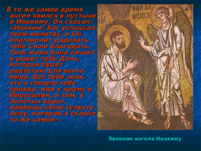  В то же самое время ангел явился в пустыне и Иоакиму. Он сказал: «Иоаким! Бог услышал твою молитву, и Он благоволит даровать тебе Свою благодать. Твоя жена Анна зачнет и родит тебе Дочь, которая будет радостью для всего мира. Вот тебе знак, что я говорю тебе правду: иди к храму в Иерусалим, и там, у Золотых ворот, найдешь свою супругу Анну, которой я сказал то же самое».     Явление ангела Иоакиму  