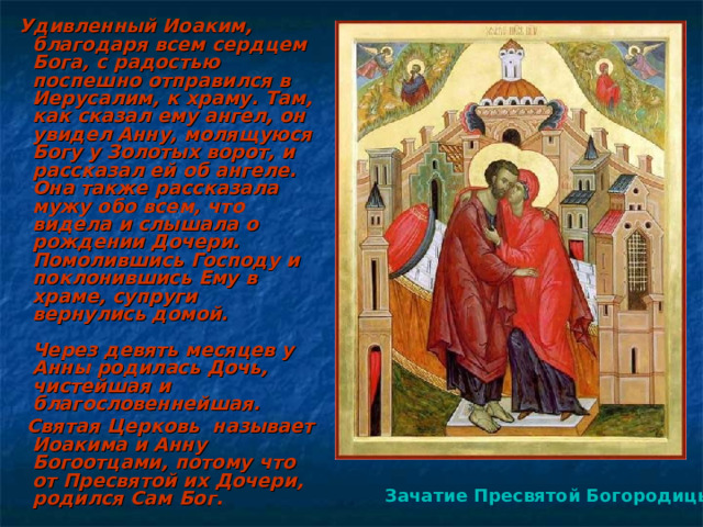  Удивленный Иоаким, благодаря всем сердцем Бога, с радостью поспешно отправился в Иерусалим, к храму. Там, как сказал ему ангел, он увидел Анну, молящуюся Богу у Золотых ворот, и рассказал ей об ангеле. Она также рассказала мужу обо всем, что видела и слышала о рождении Дочери. Помолившись Господу и поклонившись Ему в храме, супруги вернулись домой.   Через девять месяцев у Анны родилась Дочь, чистейшая и благословеннейшая.  Святая Церковь называет Иоакима и Анну Богоотцами, потому что от Пресвятой их Дочери, родился Сам Бог. Зачатие Пресвятой Богородицы  