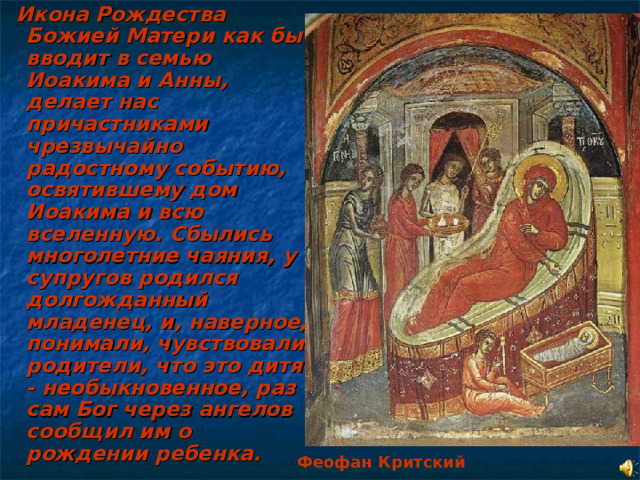  Икона Рождества Божией Матери как бы вводит в семью Иоакима и Анны, делает нас причастниками чрезвычайно радостному событию, освятившему дом Иоакима и всю вселенную. Сбылись многолетние чаяния, у супругов родился долгожданный младенец, и, наверное, понимали, чувствовали родители, что это дитя - необыкновенное, раз сам Бог через ангелов сообщил им о рождении ребенка. Феофан Критский  