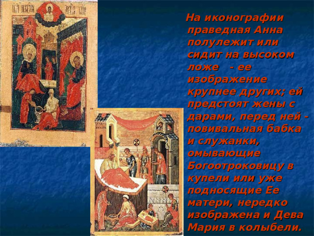  На иконографии праведная Анна полулежит или сидит на высоком ложе - ее изображение крупнее других; ей предстоят жены с дарами, перед ней - повивальная бабка и служанки, омывающие Богоотроковицу в купели или уже подносящие Ее матери, нередко изображена и Дева Мария в колыбели. 