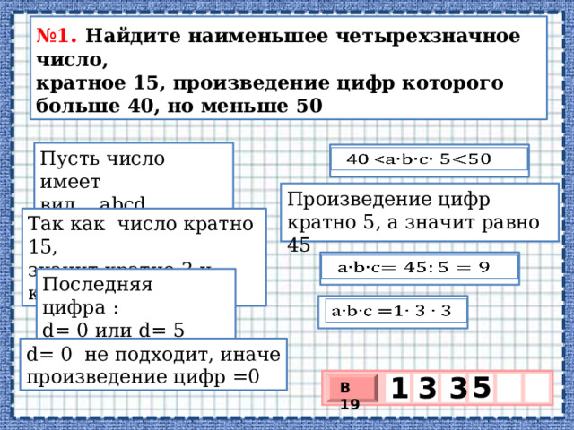 № 1 . Найдите наименьшее четырехзначное число,  кратное 15, произведение цифр которого больше 40, но меньше 50 Пусть число имеет вид abcd  40   Произведение цифр кратно 5, а значит равно 45 Так как число кратно 15, значит кратно 3 и кратно 5 abc   Последняя цифра : d= 0 или d= 5 abc =1   d= 0 не подходит, иначе произведение цифр =0 5 1 3 3 В 19 х 3 х 1 0 