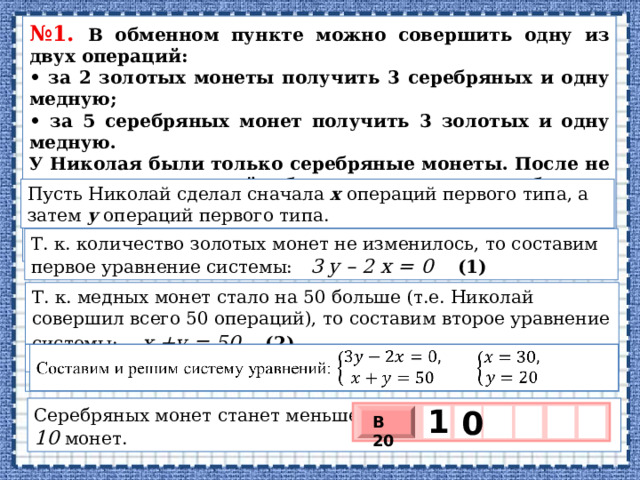 № 1. В об­мен­ном пункте можно со­вер­шить одну из двух операций: • за 2 зо­ло­тых монеты по­лу­чить 3 се­реб­ря­ных и одну медную; • за 5 се­реб­ря­ных монет по­лу­чить 3 зо­ло­тых и одну медную. У Ни­ко­лая были толь­ко серебряные монеты. После не­сколь­ких посещений об­мен­но­го пункта се­реб­ря­ных монет у него стало меньше, зо­ло­тых не появилось, зато по­яви­лось 50 медных. На сколь­ко уменьшилось ко­ли­че­ство серебряных монет у Николая? Пусть Ни­ко­лай сде­лал сна­ча­ла  х  опе­ра­ций первого типа, а затем  y опе­ра­ций пер­во­го типа. Т. к. количество золотых монет не изменилось, то составим первое уравнение системы: 3 у – 2 х = 0 (1) Т. к. медных монет стало на 50 больше (т.е. Николай совершил всего 50 операций), то составим второе уравнение системы:  х +у = 50 (2)   Составим и решим систему уравнений:  1 Серебряных монет станет меньше на 5y – 3x = 5∙ 20 – 3 = 10 монет.   0  В 20 х 3 х 1 0 