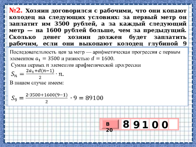 № 2. Хозяин до­го­во­рил­ся с рабочими, что они ко­па­ют ко­ло­дец на сле­ду­ю­щих условиях: за пер­вый метр он за­пла­тит им 3500 рублей, а за каж­дый сле­ду­ю­щий метр — на 1600 руб­лей больше, чем за предыдущий. Сколь­ко денег хо­зя­ин дол­жен будет за­пла­тить рабочим, если они вы­ко­па­ют ко­ло­дец глу­би­ной 9 метров?   Последовательность цен за метр — ариф­ме­ти­че­ская про­грес­сия с пер­вым эле­мен­том  и раз­но­стью   Сумма пер­вых  эле­мен­тов ариф­ме­ти­че­ской про­грес­сии   В нашем слу­чае имеем:   8 0 0 9 1 В 20 х 3 х 1 0 