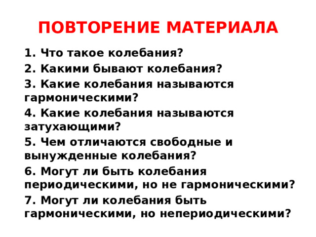 ПОВТОРЕНИЕ МАТЕРИАЛА 1. Что такое колебания? 2. Какими бывают колебания? 3. Какие колебания называются гармоническими? 4. Какие колебания называются затухающими? 5. Чем отличаются свободные и вынужденные колебания? 6. Могут ли быть колебания периодическими, но не гармоническими? 7. Могут ли колебания быть гармоническими, но непериодическими?  