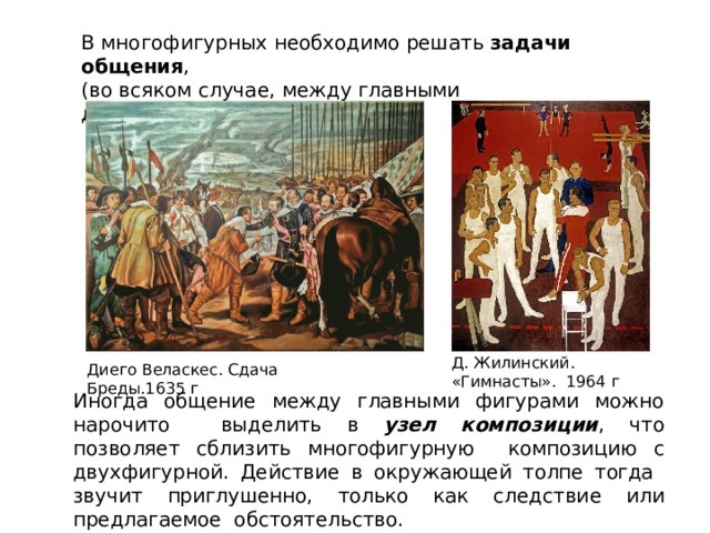 В  многофигурных  необходимо  решать  задачи общения ,  (во  всяком случае,  между  главными  действующими  лицами. Д.  Жилинский.  «Гимнасты».  1964  г Диего  Веласкес.  Сдача  Бреды.1635  г Иногда общение  между  главными  фигурами  можно  нарочито  выделить в узел композиции , что позволяет сблизить многофигурную  композицию  с  двухфигурной. Действие в  окружающей  толпе  тогда  звучит  приглушенно,  только  как следствие  или  предлагаемое  обстоятельство. 