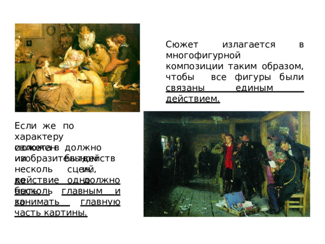 Сюжет излагается в многофигурной  композиции таким образом, чтобы  все фигуры были связаны единым  действием. Если  же  по  характеру сюжета  в  изобразительном д о лж н о  быть и з л о ж е н ии несколько  несколько д е й с т в и й , с ц е н,  о д н о действие  должно  быть  главным  и  занимать  главную  часть картины. 