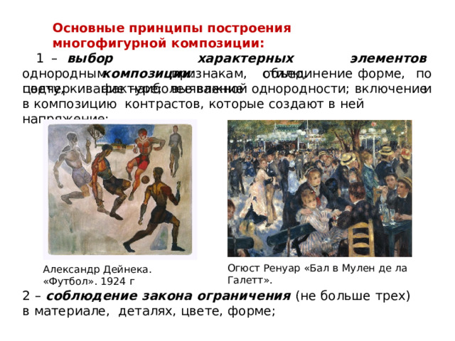Основные  принципы  построения  многофигурной  композиции: 1  –  в ы б о р  х ар а ктерных  э лемен т о в  к о м по з ици и :  о б ъ е д и н е н и е  по и однородным  признакам,  стилю,  форме,  цвету,  фактуре;  выявление подчеркивание  наиболее  важной  однородности;  включение  в  композицию  контрастов,  которые  создают  в ней  напряжение; Огюст  Ренуар «Бал  в Мулен  де  ла  Галетт». Александр  Дейнека.  «Футбол».  1924  г 2  –  соблюдение  закона  ограничения  (не  больше  трех)  в  материале,  деталях, цвете,  форме; 
