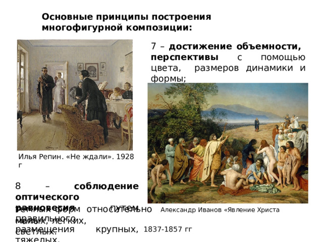 Основные  принципы  построения  многофигурной  композиции: 7  –  достижение объемности,  перспективы  с  помощью  цвета,  размеров  динамики  и формы; Илья Репин.  «Не  ждали».  1928  г 8  –  соблюдение оптического  равновесия путем правильного  размещения  крупных,  тяжелых, темных  форм  относительно  Александр  Иванов  «Явление  Христа  народу». 1837-1857  гг малых,  легких,  светлых. 