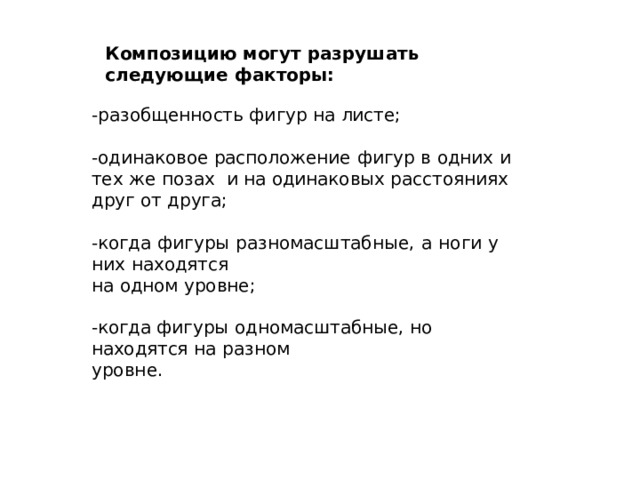 Композицию  могут  разрушать следующие  факторы: -разобщенность  фигур  на листе; -одинаковое  расположение  фигур  в  одних  и тех  же  позах  и  на  одинаковых расстояниях  друг  от друга; -когда  фигуры  разномасштабные,  а  ноги  у  них  находятся на  одном  уровне; -когда  фигуры  одномасштабные,  но  находятся  на  разном уровне. 