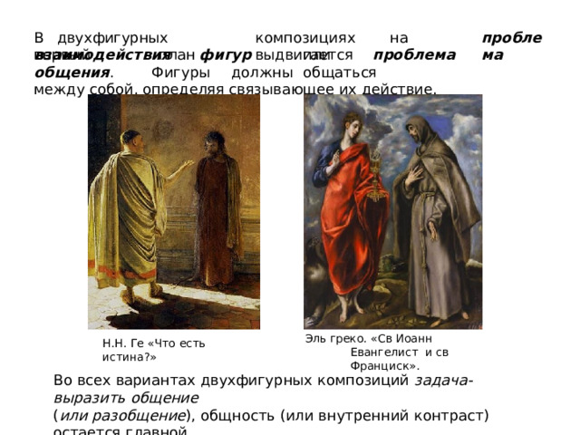 пр о б ле ма В  двухфигурных  композициях  на  первый  план  выдвигается вз аимодейс твия  ф игу р  или  про б ле м а  о б щ ени я .  Фиг у ры  д о лж н ы  о б щат ь ся между  собой,  определяя  связывающее  их  действие. Эль греко. «Св Иоанн Евангелист  и  св Франциск». Н . Н .  Г е «Ч т о  е с ть  истин а ?» Во всех  вариантах двухфигурных  композиций  задача-  выразить  общение ( или  разобщение ),  общность  (или  внутренний  контраст)  остается  главной. 