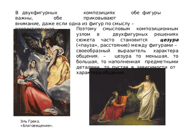 В  двухфигурных  композициях  обе  фигуры  важны,  обе  приковывают  внимание, даже если одна из  фигур  по смыслу  – второстепенная. Поэтому смысловым  композиционным  узлом  в  двухфигурных  решениях  сюжета  часто  становится  цезура  («пауза»,  расстояние)  между  фигурами  –  своеобразный  выразитель  характера  общения. –  цезура  то  меньшая,  то  большая,  то  наполненная  предметными деталями, то пустая в зависимости от  характера  общения. Эль Греко.  «Благовещение». 