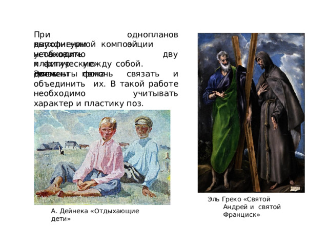 одноплановой При  вып о лнении двухфигурной  композиции  необходимо у с танов ит ь  пла с т и че с кую  с в я з ь д в ух фигур  м е ж д у  с о б о й.  Э л е менты  фона должны  помочь  связать и  объединить  их. В  такой работе  необходимо  учитывать  характер и пластику  поз. Эль  Греко  «Святой Андрей  и  святой Франциск» А.  Дейнека  «Отдыхающие  дети» 