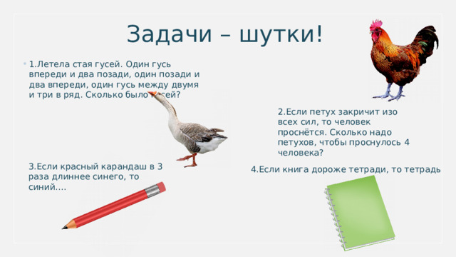 Задачи – шутки! 1.Летела стая гусей. Один гусь впереди и два позади, один позади и два впереди, один гусь между двумя и три в ряд. Сколько было гусей? 2.Если петух закричит изо всех сил, то человек проснётся. Сколько надо петухов, чтобы проснулось 4 человека? 3.Если красный карандаш в 3 раза длиннее синего, то синий…. 4.Если книга дороже тетради, то тетрадь 