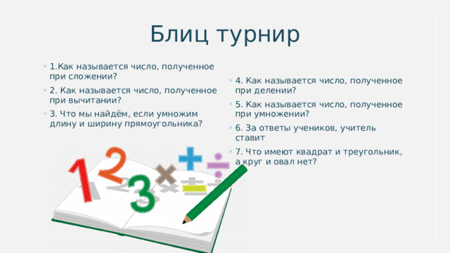 Блиц турнир 1.Как называется число, полученное при сложении? 2. Как называется число, полученное при вычитании? 3. Что мы найдём, если умножим длину и ширину прямоугольника? 4. Как называется число, полученное при делении? 5. Как называется число, полученное при умножении? 6. За ответы учеников, учитель ставит 7. Что имеют квадрат и треугольник, а круг и овал нет? 