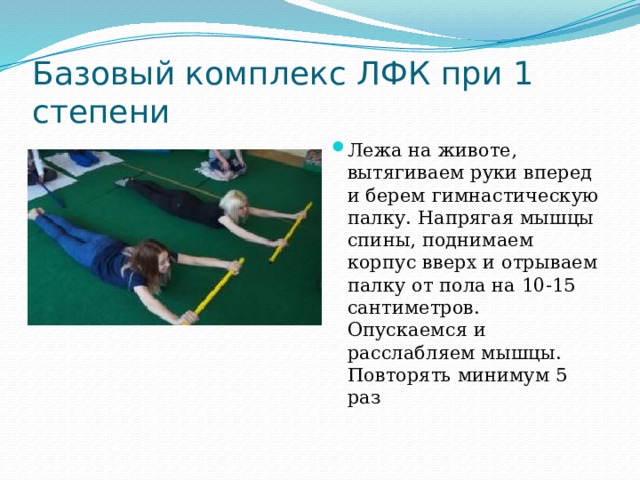 Базовый комплекс ЛФК при 1 степени Лежа на животе, вытягиваем руки вперед и берем гимнастическую палку. Напрягая мышцы спины, поднимаем корпус вверх и отрываем палку от пола на 10-15 сантиметров. Опускаемся и расслабляем мышцы. Повторять минимум 5 раз   