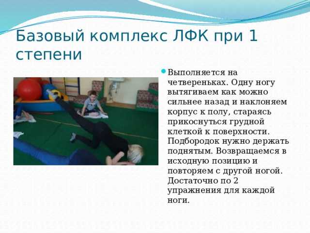 Базовый комплекс ЛФК при 1 степени Выполняется на четвереньках. Одну ногу вытягиваем как можно сильнее назад и наклоняем корпус к полу, стараясь прикоснуться грудной клеткой к поверхности. Подбородок нужно держать поднятым. Возвращаемся в исходную позицию и повторяем с другой ногой. Достаточно по 2 упражнения для каждой ноги.   