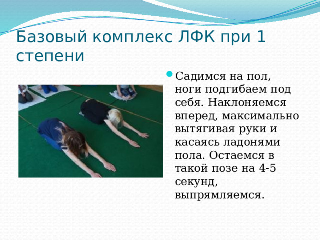 Базовый комплекс ЛФК при 1 степени Садимся на пол, ноги подгибаем под себя. Наклоняемся вперед, максимально вытягивая руки и касаясь ладонями пола. Остаемся в такой позе на 4-5 секунд, выпрямляемся.   