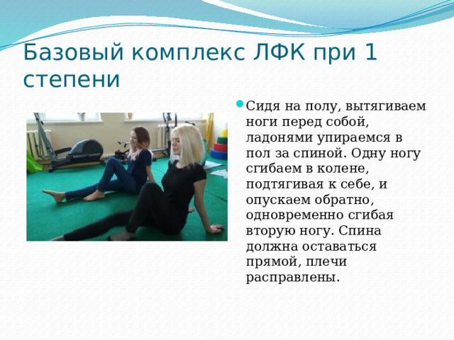 Базовый комплекс ЛФК при 1 степени Сидя на полу, вытягиваем ноги перед собой, ладонями упираемся в пол за спиной. Одну ногу сгибаем в колене, подтягивая к себе, и опускаем обратно, одновременно сгибая вторую ногу. Спина должна оставаться прямой, плечи расправлены.   