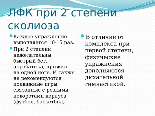 ЛФК при 2 степени сколиоза Каждое упражнение выполняется 10-15 раз. При 2 степени нежелательны быстрый бег, акробатика, прыжки на одной ноге. И также не рекомендуются подвижные игры, связанные с резкими поворотами корпуса (футбол, баскетбол).  В отличие от комплекса при первой степени, физические упражнения дополняются дыхательной гимнастикой. 