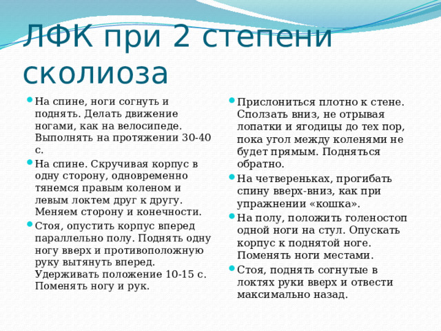 ЛФК при 2 степени сколиоза На спине, ноги согнуть и поднять. Делать движение ногами, как на велосипеде. Выполнять на протяжении 30-40 с. На спине. Скручивая корпус в одну сторону, одновременно тянемся правым коленом и левым локтем друг к другу. Меняем сторону и конечности. Стоя, опустить корпус вперед параллельно полу. Поднять одну ногу вверх и противоположную руку вытянуть вперед. Удерживать положение 10-15 с. Поменять ногу и рук. Прислониться плотно к стене. Сползать вниз, не отрывая лопатки и ягoдицы до тех пор, пока угол между коленями не будет прямым. Подняться обратно. На четвереньках, прогибать спину вверх-вниз, как при упражнении «кошка». На полу, положить голеностоп одной ноги на стул. Опускать корпус к поднятой ноге. Поменять ноги местами. Стоя, поднять согнутые в локтях руки вверх и отвести максимально назад. 