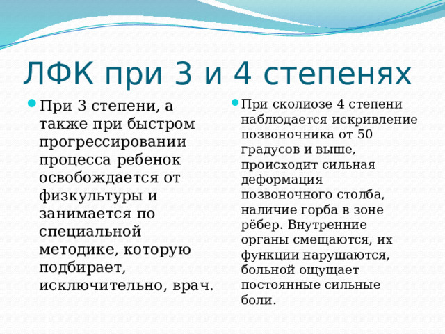 ЛФК при 3 и 4 степенях При 3 степени, а также при быстром прогрессировании процесса ребенок освобождается от физкультуры и занимается по специальной методике, которую подбирает, исключительно, врач. При сколиозе 4 степени наблюдается искривление позвоночника от 50 градусов и выше, происходит сильная деформация позвоночного столба, наличие горба в зоне рёбер. Внутренние органы смещаются, их функции нарушаются, больной ощущает постоянные сильные боли. 