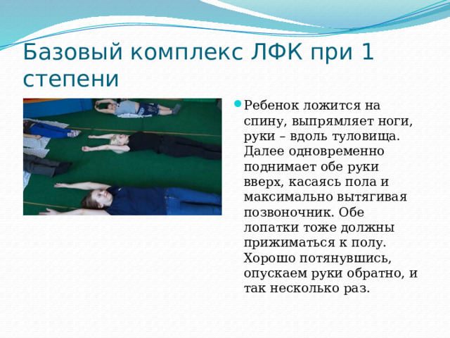 Базовый комплекс ЛФК при 1 степени Ребенок ложится на спину, выпрямляет ноги, руки – вдоль туловища. Далее одновременно поднимает обе руки вверх, касаясь пола и максимально вытягивая позвоночник. Обе лопатки тоже должны прижиматься к полу. Хорошо потянувшись, опускаем руки обратно, и так несколько раз.   