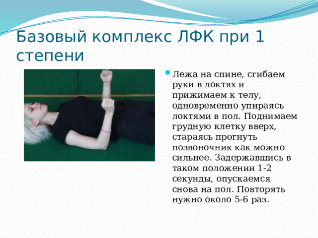 Базовый комплекс ЛФК при 1 степени Лежа на спине, сгибаем руки в локтях и прижимаем к телу, одновременно упираясь локтями в пол. Поднимаем грудную клетку вверх, стараясь прогнуть позвоночник как можно сильнее. Задержавшись в таком положении 1-2 секунды, опускаемся снова на пол. Повторять нужно около 5-6 раз.   