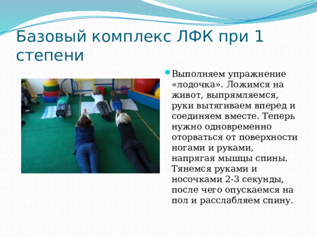 Базовый комплекс ЛФК при 1 степени Выполняем упражнение «лодочка». Ложимся на живот, выпрямляемся, руки вытягиваем вперед и соединяем вместе. Теперь нужно одновременно оторваться от поверхности ногами и руками, напрягая мышцы спины. Тянемся руками и носочками 2-3 секунды, после чего опускаемся на пол и расслабляем спину.   