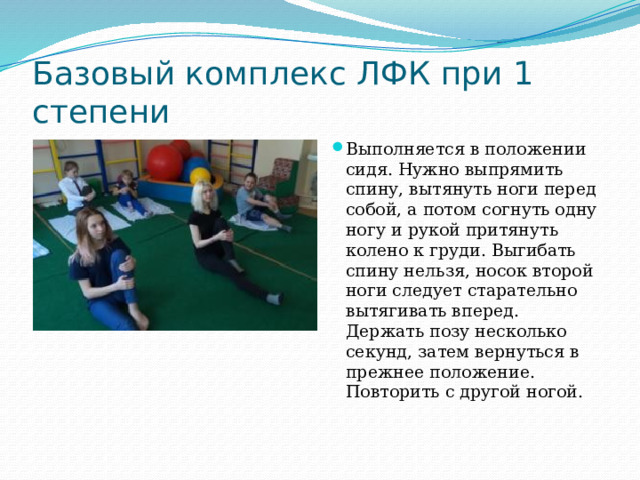 Базовый комплекс ЛФК при 1 степени Выполняется в положении сидя. Нужно выпрямить спину, вытянуть ноги перед собой, а потом согнуть одну ногу и рукой притянуть колено к груди. Выгибать спину нельзя, носок второй ноги следует старательно вытягивать вперед. Держать позу несколько секунд, затем вернуться в прежнее положение. Повторить с другой ногой.   