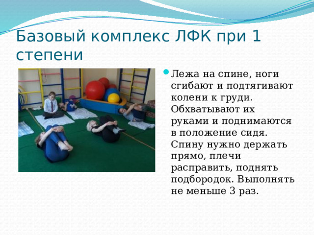 Базовый комплекс ЛФК при 1 степени Лежа на спине, ноги сгибают и подтягивают колени к груди. Обхватывают их руками и поднимаются в положение сидя. Спину нужно держать прямо, плечи расправить, поднять подбородок. Выполнять не меньше 3 раз.   
