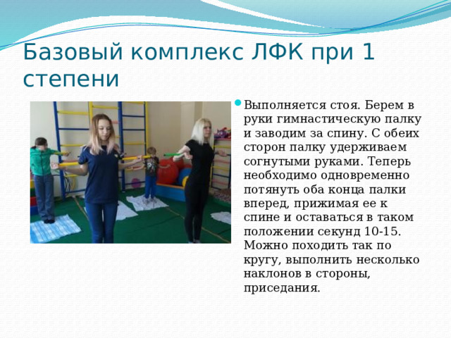 Базовый комплекс ЛФК при 1 степени Выполняется стоя. Берем в руки гимнастическую палку и заводим за спину. С обеих сторон палку удерживаем согнутыми руками. Теперь необходимо одновременно потянуть оба конца палки вперед, прижимая ее к спине и оставаться в таком положении секунд 10-15. Можно походить так по кругу, выполнить несколько наклонов в стороны, приседания.   
