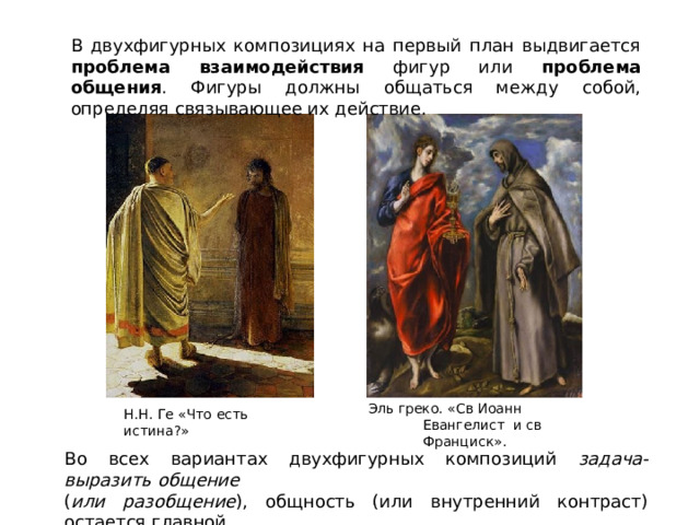 В двухфигурных композициях на первый план выдвигается проблема взаимодействия фигур или проблема общения . Фигуры должны общаться между собой, определяя связывающее их действие. Эль греко. «Св Иоанн Евангелист  и  св Франциск». Н . Н .  Г е «Ч т о  е с ть  истин а ?» Во всех  вариантах двухфигурных  композиций  задача-  выразить  общение ( или  разобщение ),  общность  (или  внутренний  контраст)  остается  главной. 