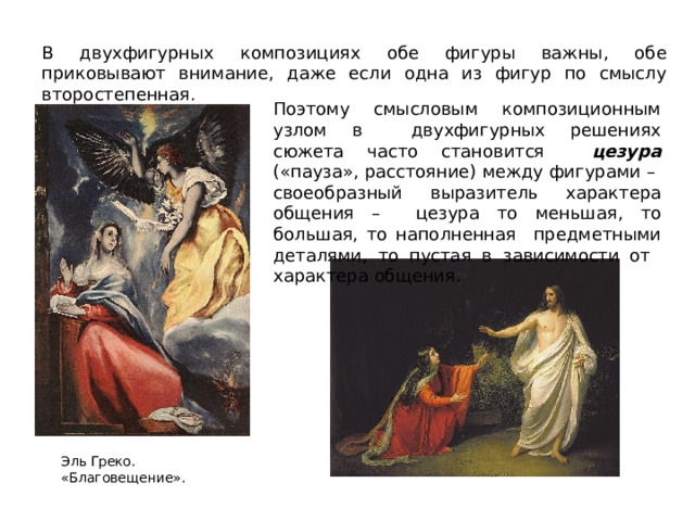 В двухфигурных композициях обе фигуры важны, обе приковывают внимание, даже если одна из фигур по смыслу второстепенная. Поэтому смысловым  композиционным  узлом  в  двухфигурных  решениях  сюжета  часто  становится  цезура  («пауза»,  расстояние)  между  фигурами  –  своеобразный  выразитель  характера  общения –  цезура  то  меньшая,  то  большая,  то  наполненная  предметными деталями, то пустая в зависимости от  характера  общения. Эль Греко.  «Благовещение». 