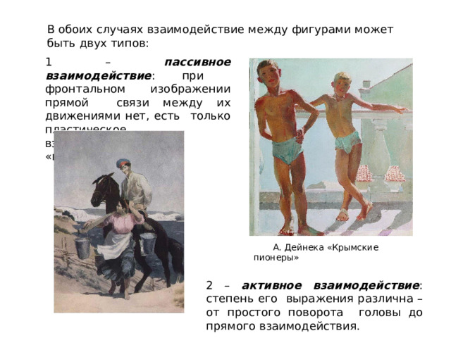 В  обоих  случаях взаимодействие  между  фигурами может быть  двух  типов: 1 – пассивное взаимодействие : при  фронтальном  изображении прямой  связи между их движениями нет, есть  только  пластическое  взаимодействие, «внутренний  диалог»;  А.  Дейнека  «Крымские  пионеры» 2 – активное взаимодействие : степень его  выражения различна – от простого поворота  головы  до  прямого  взаимодействия. 