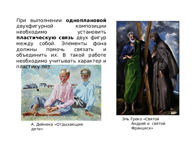 При выполнении одноплановой двухфигурной композиции необходимо установить пластическую связь двух фигур между собой. Элементы фона должны помочь связать и объединить их. В такой работе необходимо учитывать характер и пластику поз. Эль  Греко  «Святой Андрей  и  святой Франциск» А.  Дейнека  «Отдыхающие  дети» 