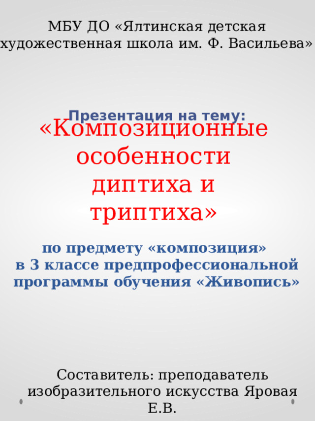 МБУ ДО «Ялтинская детская художественная школа им. Ф. Васильева» Презентация на тему:  «Композиционные особенности диптиха и триптиха» по предмету «композиция» в 3 классе предпрофессиональной программы обучения «Живопись» Составитель: преподаватель изобразительного искусства Яровая Е.В. 