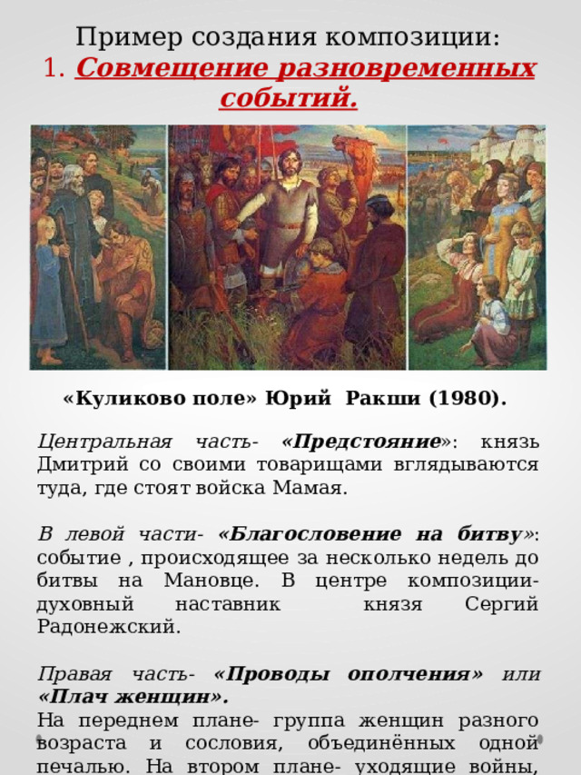 Пример создания композиции: 1. Совмещение разновременных событий. «Куликово поле» Юрий Ракши (1980). Центральная часть- «Предстояние »: князь Дмитрий со своими товарищами вглядываются туда, где стоят войска Мамая. В левой части- «Благословение на битву » : событие , происходящее за несколько недель до битвы на Мановце. В центре композиции- духовный наставник князя Сергий Радонежский. Правая часть- «Проводы ополчения» или «Плач женщин». На переднем плане- группа женщин разного возраста и сословия, объединённых одной печалью. На втором плане- уходящие войны, покрытые туманом…  