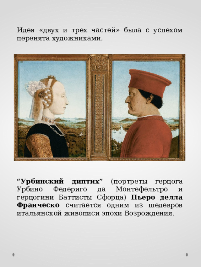 Идея «двух и трех частей» была с успехом перенята художниками. “ Урбинский диптих” (портреты герцога Урбино Федериго да Монтефельтро и герцогини Баттисты Сфорца) Пьеро делла Франческо считается одним из шедевров итальянской живописи эпохи Возрождения. 