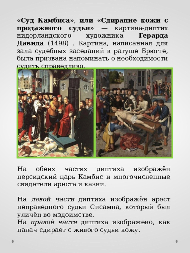 «Суд Камбиса» , или «Сдирание кожи с продажного судьи» — картина-диптих нидерландского художника Герарда Давида (1498) . Картина, написанная для зала судебных заседаний в ратуше Брюгге, была призвана напоминать о необходимости судить справедливо. На обеих частях диптиха изображён персидский царь Камбис и многочисленные свидетели ареста и казни. На левой части диптиха изображён арест неправедного судьи Сисамна, который был уличён во мздоимстве. На правой части диптиха изображено, как палач сдирает с живого судьи кожу. 