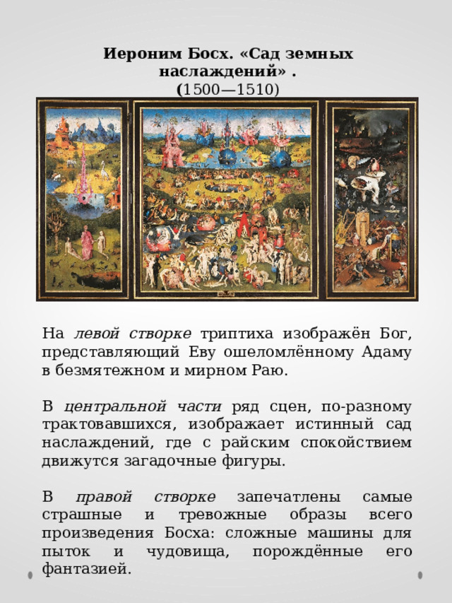 Иероним Босх. «Сад земных наслаждений» . ( 1500—1510) На левой створке триптиха изображён Бог, представляющий Еву ошеломлённому Адаму в безмятежном и мирном Раю. В центральной части ряд сцен, по-разному трактовавшихся, изображает истинный сад наслаждений, где с райским спокойствием движутся загадочные фигуры. В правой створке запечатлены самые страшные и тревожные образы всего произведения Босха: сложные машины для пыток и чудовища, порождённые его фантазией. 