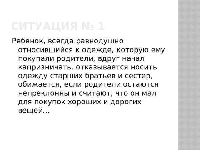 Ситуация № 1 Ребенок, всегда равнодушно относившийся к одежде, которую ему покупали родители, вдруг начал капризничать, отказывается носить одежду старших братьев и сестер, обижается, если родители остаются непреклонны и считают, что он мал для покупок хороших и дорогих вещей... 