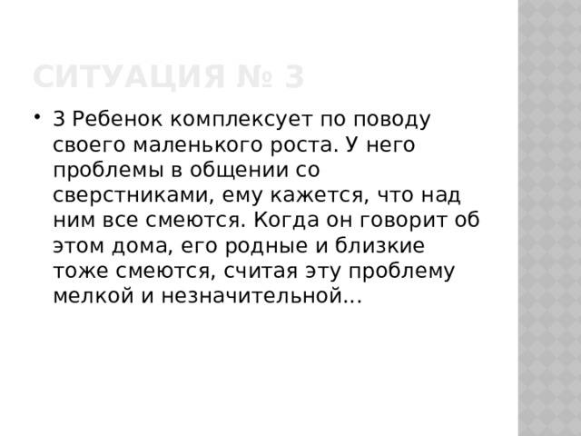 Ситуация № 3 3 Ребенок комплексует по поводу своего маленького роста. У него проблемы в общении со сверстниками, ему кажется, что над ним все смеются. Когда он говорит об этом дома, его родные и близкие тоже смеются, считая эту проблему мелкой и незначительной... 