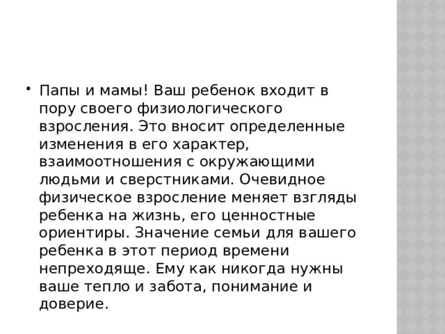 Папы и мамы! Ваш ребенок входит в пору своего физиологического взросления. Это вносит определенные изменения в его характер, взаимоотношения с окружающими людьми и сверстниками. Очевидное физическое взросление меняет взгляды ребенка на жизнь, его ценностные ориентиры. Значение семьи для вашего ребенка в этот период времени непреходяще. Ему как никогда нужны ваше тепло и забота, понимание и доверие. 