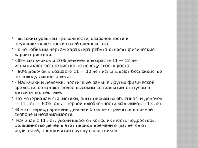 - высоким уровнем тревожности, озабоченности и неудовлетворенности своей внешностью. - к нелюбимым чертам характера ребята относят физические характеристики. -30% мальчиков и 20% девочек в возрасте 11 — 12 лет испытывают беспокойство по поводу своего роста. - 60% девочек в возрасте 11 — 12 лет испытывают беспокойство по поводу лишнего веса. - Мальчики и девочки, достигшие раньше других физической зрелости, обладают более высоким социальным статусом в детском коллективе. -По материалам статистики, опыт первой влюбленности девочек — 11 лет — 60%, опыт первой влюбленности мальчиков— 13 лет. -В этот период времени девочки больше стремятся к личной свободе и независимости. -Начиная с 11 лет, увеличивается конфликтность подростков. - Большинство детей в этот период времени отдаляется от родителей, предпочитая группу сверстников. 